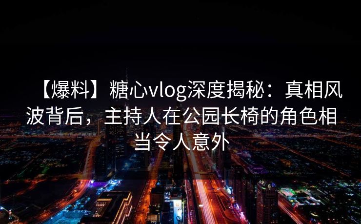 【爆料】糖心vlog深度揭秘：真相风波背后，主持人在公园长椅的角色相当令人意外