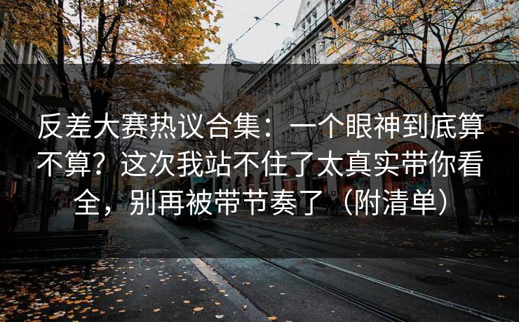 反差大赛热议合集：一个眼神到底算不算？这次我站不住了太真实带你看全，别再被带节奏了（附清单）