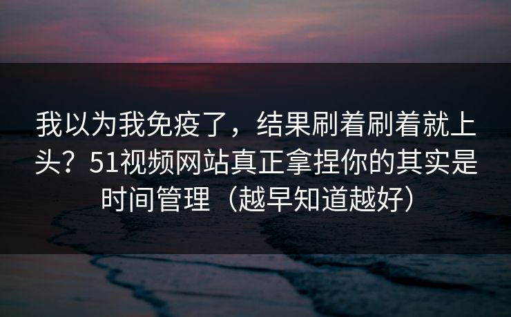 我以为我免疫了，结果刷着刷着就上头？51视频网站真正拿捏你的其实是时间管理（越早知道越好）