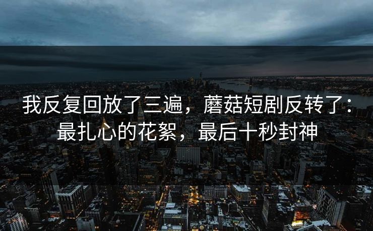 我反复回放了三遍，蘑菇短剧反转了：最扎心的花絮，最后十秒封神