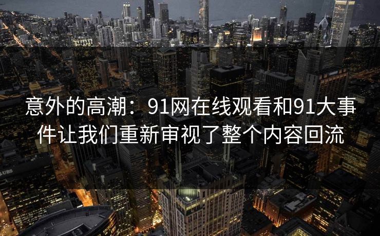 意外的高潮：91网在线观看和91大事件让我们重新审视了整个内容回流