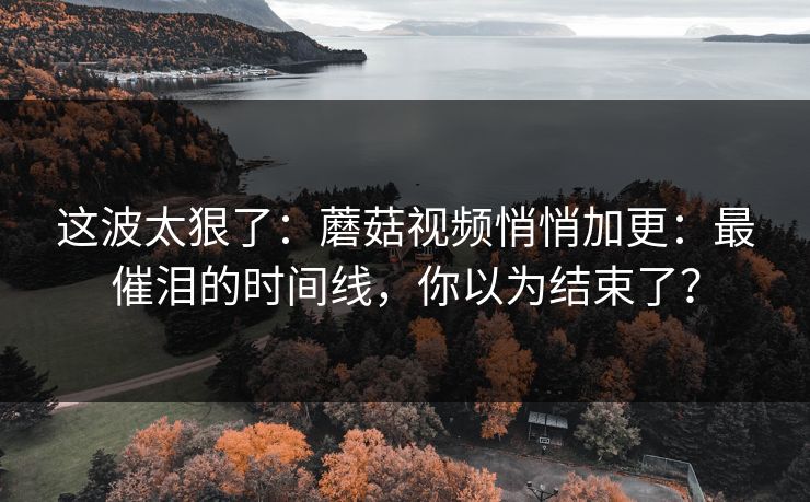 这波太狠了：蘑菇视频悄悄加更：最催泪的时间线，你以为结束了？
