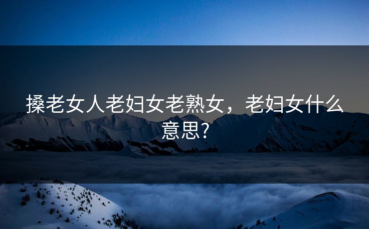 搡老女人老妇女老熟女，老妇女什么意思?