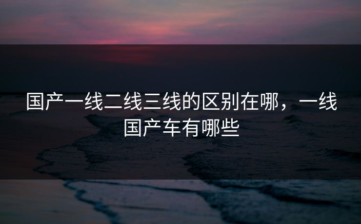 国产一线二线三线的区别在哪,一线国产车有哪些