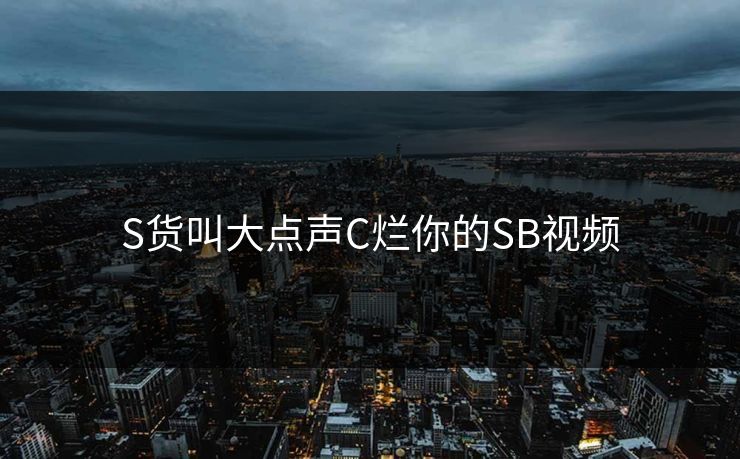 S货叫大点声C烂你的SB视频