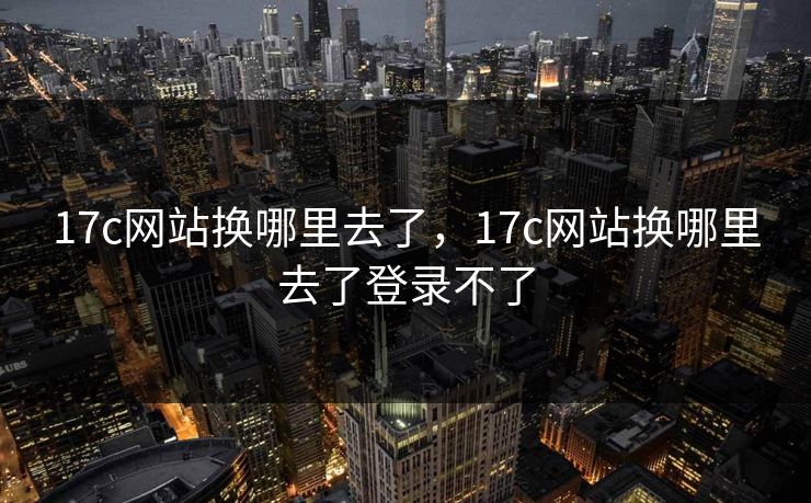 17c网站换哪里去了，17c网站换哪里去了登录不了