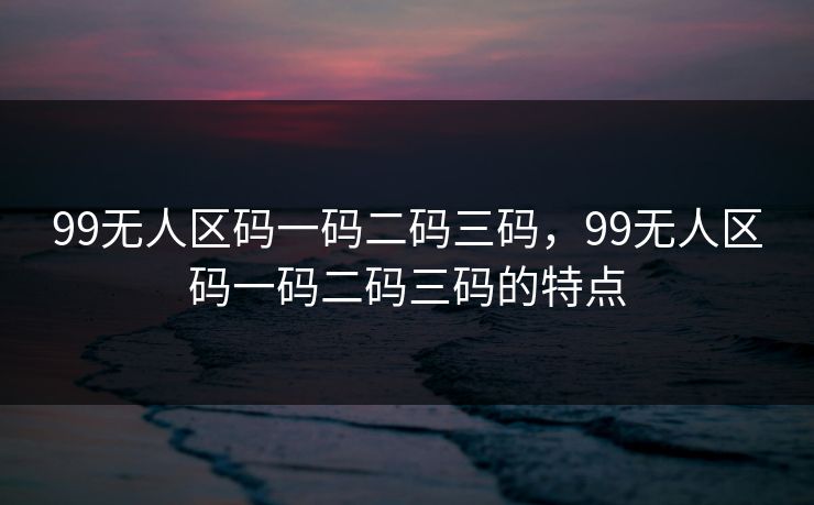 99无人区码一码二码三码，99无人区码一码二码三码的特点