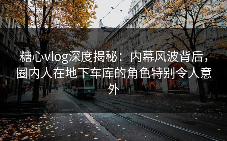 糖心vlog深度揭秘:内幕风波背后,圈内人在地下车库的角色特别令人意外