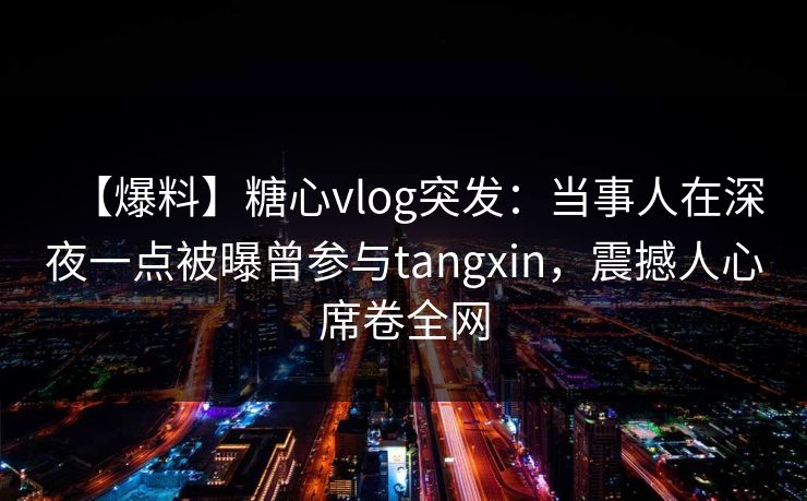 【爆料】糖心vlog突发:当事人在深夜一点被曝曾参与tangxin,震撼人心席卷全网