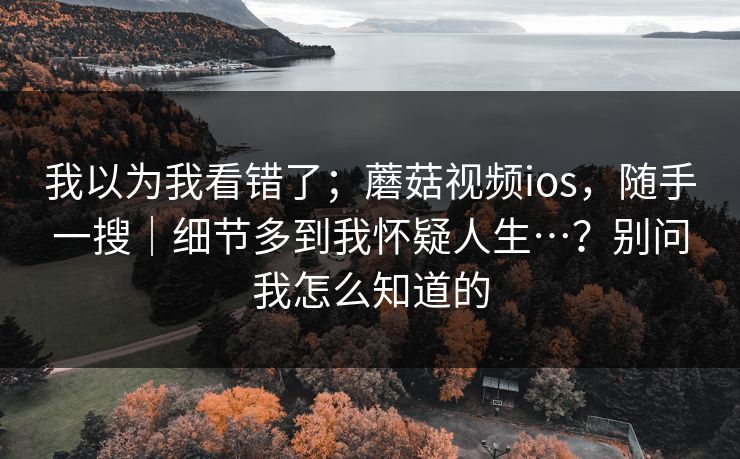 我以为我看错了;蘑菇视频ios,随手一搜|细节多到我怀疑人生…?别问我怎么知道的 我以为我看错了;蘑菇视频ios,随手一搜|细节多到我怀疑人生…?别问我怎么知道的