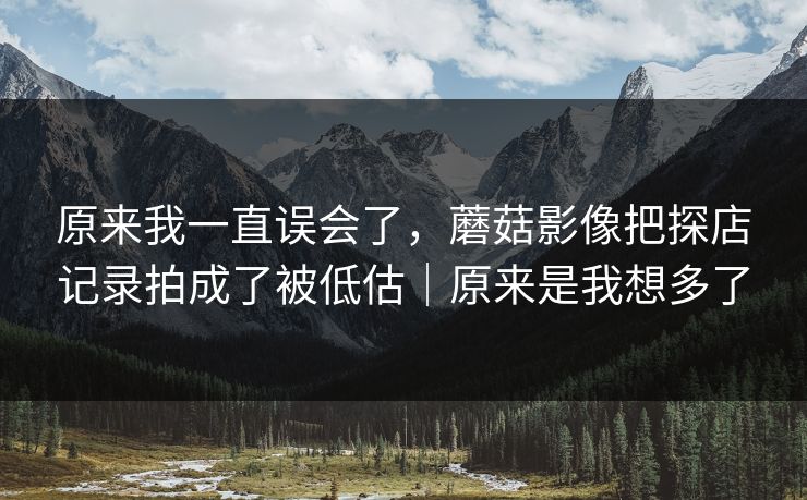 原来我一直误会了,蘑菇影像把探店记录拍成了被低估|原来是我想多了 原来我一直误会了,蘑菇影像把探店记录拍成了被低估|原来是我想多了