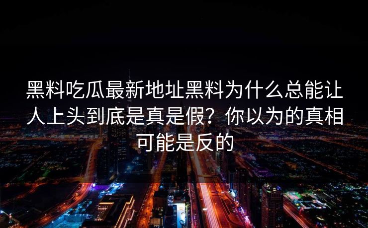 黑料吃瓜最新地址黑料为什么总能让人上头到底是真是假?你以为的真相可能是反的 黑料吃瓜最新地址黑料为什么总能让人上头到底是真是假?你以为的真相可能是反的