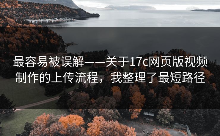 最容易被误解——关于17c网页版视频制作的上传流程，我整理了最短路径