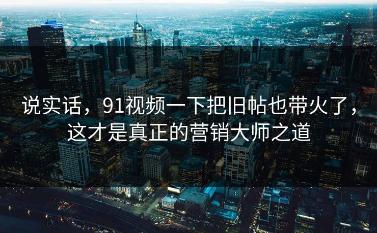 说实话,91视频一下把旧帖也带火了,这才是真正的营销大师之道