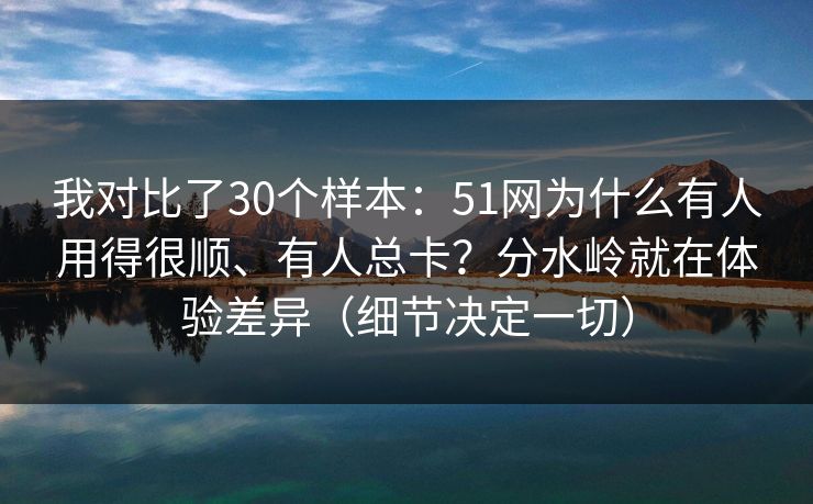 我对比了30个样本:51网为什么有人用得很顺、有人总卡?分水岭就在体验差异(细节决定一切)
