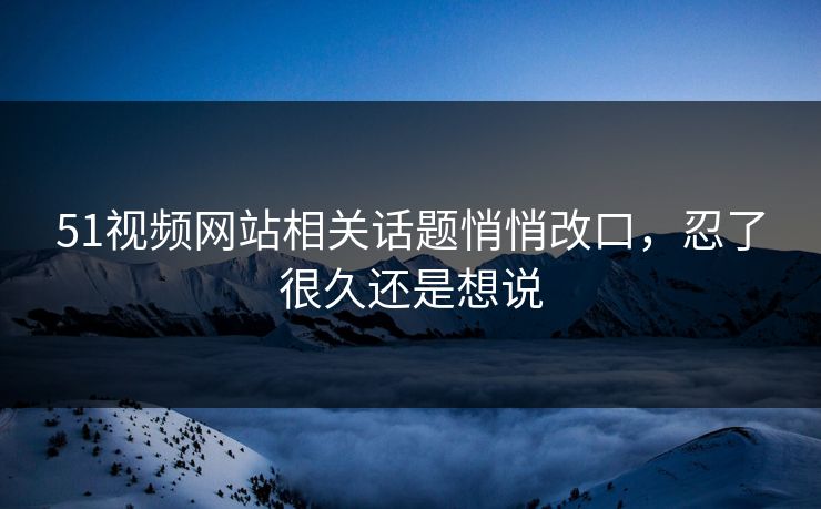 51视频网站相关话题悄悄改口,忍了很久还是想说