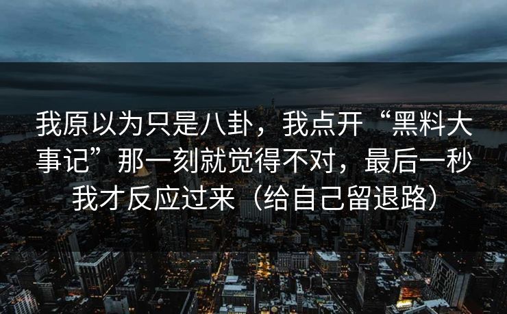 我原以为只是八卦，我点开“黑料大事记”那一刻就觉得不对，最后一秒我才反应过来（给自己留退路）