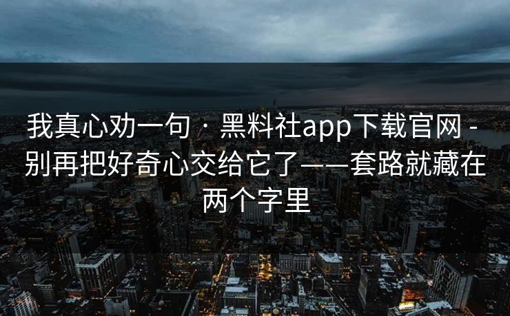 我真心劝一句 · 黑料社app下载官网 - 别再把好奇心交给它了——套路就藏在两个字里 我真心劝一句 · 黑料社app下载官网 - 别再把好奇心交给它了——套路就藏在两个字里