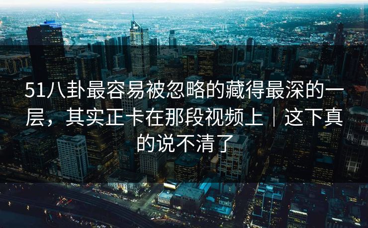 51八卦最容易被忽略的藏得最深的一层，其实正卡在那段视频上｜这下真的说不清了