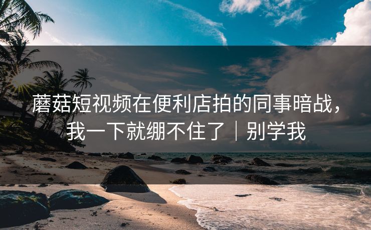 蘑菇短视频在便利店拍的同事暗战,我一下就绷不住了|别学我 蘑菇短视频在便利店拍的同事暗战,我一下就绷不住了|别学我