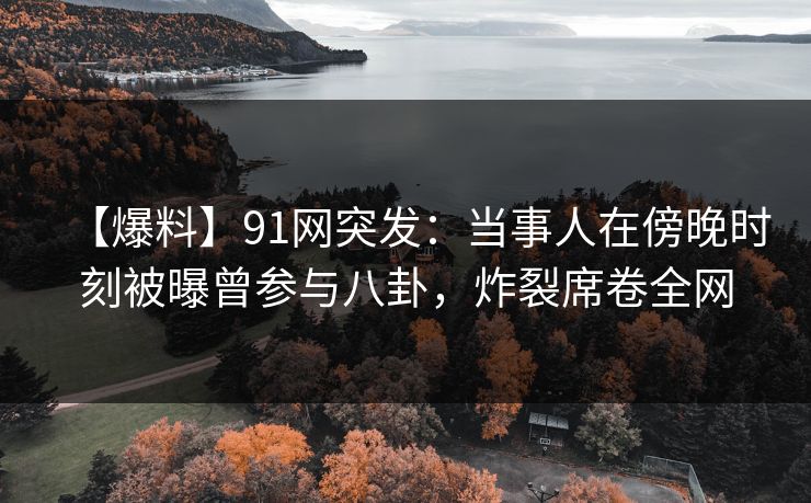 【爆料】91网突发：当事人在傍晚时刻被曝曾参与八卦，炸裂席卷全网