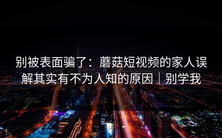 别被表面骗了：蘑菇短视频的家人误解其实有不为人知的原因｜别学我