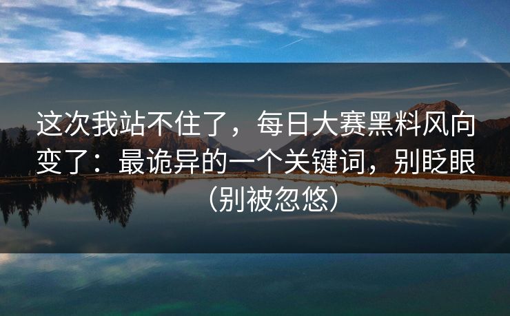 这次我站不住了，每日大赛黑料风向变了：最诡异的一个关键词，别眨眼（别被忽悠）