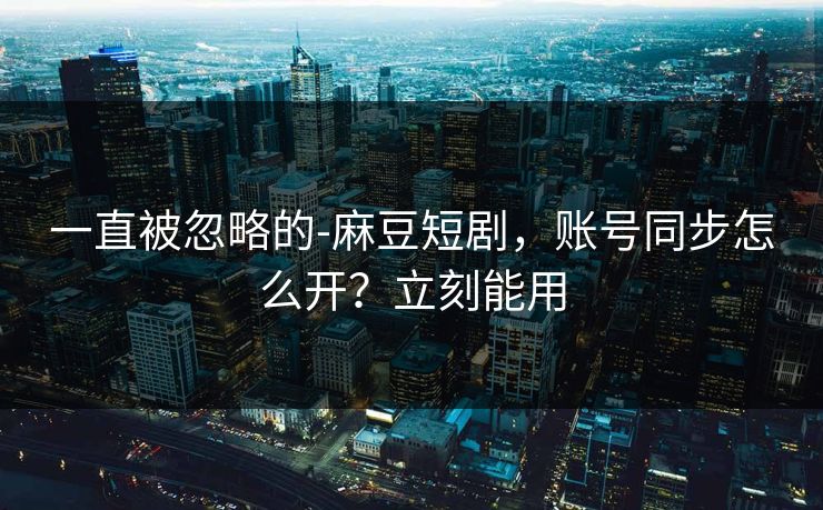 一直被忽略的-麻豆短剧,账号同步怎么开?立刻能用