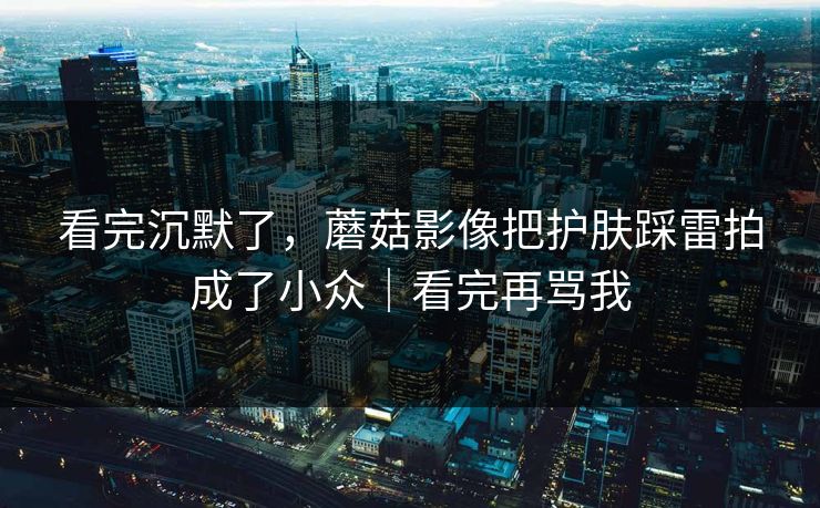 看完沉默了，蘑菇影像把护肤踩雷拍成了小众｜看完再骂我
