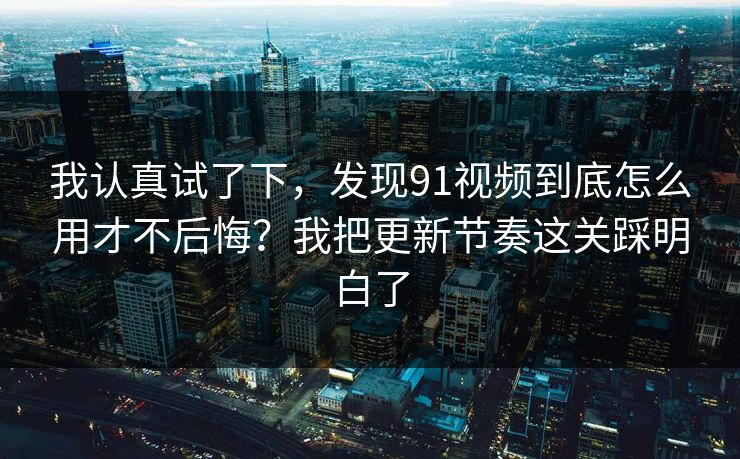 我认真试了下，发现91视频到底怎么用才不后悔？我把更新节奏这关踩明白了