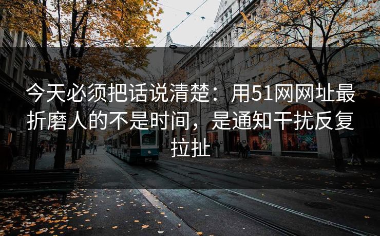 今天必须把话说清楚：用51网网址最折磨人的不是时间，是通知干扰反复拉扯